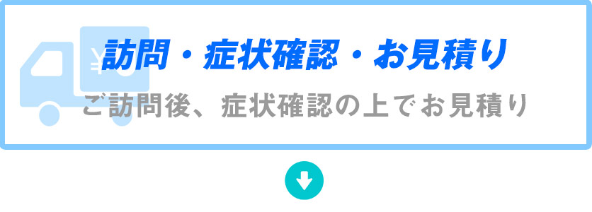 訪問・症状確認・お見積り・ご訪問後、症状確認の上でお見積り