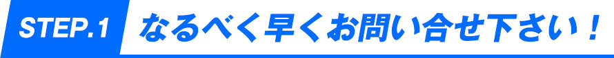 STEP1.なるべく早くお問い合せ下さい！