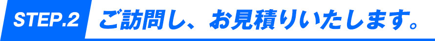 STEP2.ご訪問し、お見積りいたします。